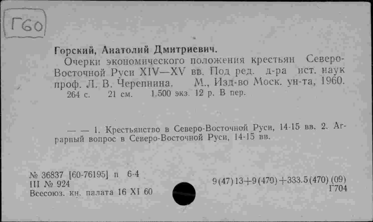 ﻿гбо)
—«... —ш
Горский, Анатолий Дмитриевич.
Очерки экономического положения крестьян Северо-Восточной Руси XIV—XV вв. Под ред. д-ра ист. наук проф. Л. В. Черепнина. М„ Изд-во Моск, ун-та, 1960.
264 с. 21 см. 1.500 экз. 12 р. В пер.
________1. Крестьянство в Северо-Восточной Руси, 14-15 вв. 2. Аг рарный вопрос в Северо-Восточной Руси, 14-15 вв.
№ 36837 [60-76195] п 6-4
III № 924
Всесоюз. кн. палата 16 XI 60
9(47) 13+9 (470) +333.5 (470)^09)